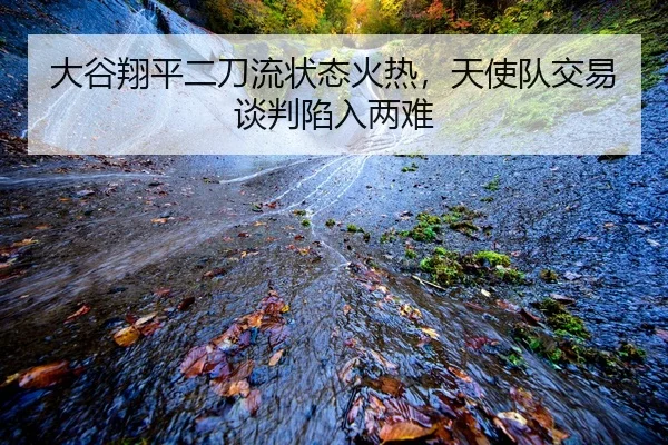 大谷翔平二刀流状态火热，天使队交易谈判陷入两难