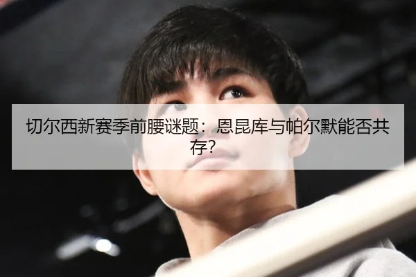 切尔西新赛季前腰谜题：恩昆库与帕尔默能否共存？