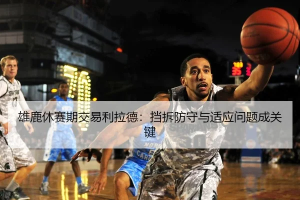 雄鹿休赛期交易利拉德：挡拆防守与适应问题成关键